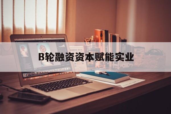 惠州市B轮融资资本赋能实业(b轮融资公司值得工作吗)