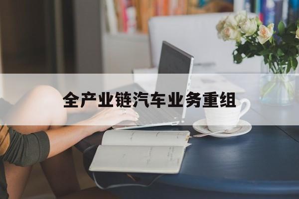 惠州市全产业链汽车业务重组(全产业链汽车业务重组的意义)