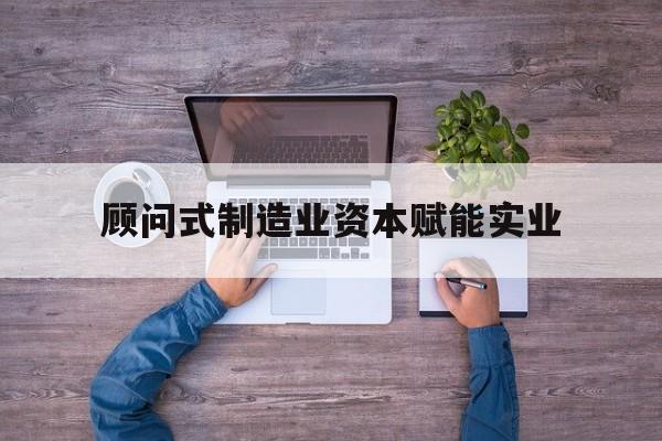惠州市关于顾问式制造业资本赋能实业的信息
